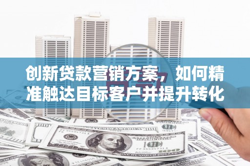 大邑创新贷款营销方案，如何精准触达目标客户并提升转化率